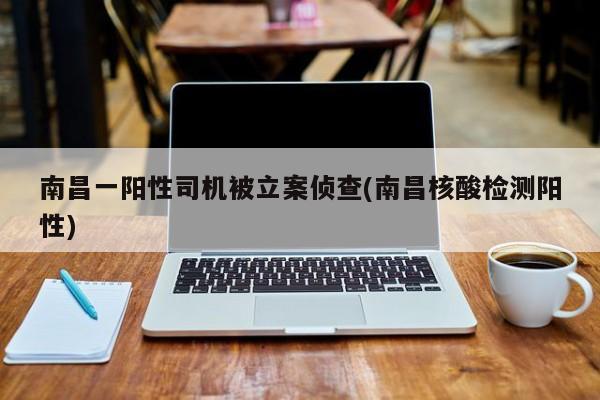 南昌一阳性司机被立案侦查(南昌核酸检测阳性)