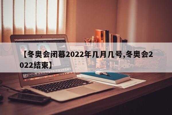 【冬奥会闭幕2022年几月几号,冬奥会2022结束】
