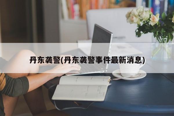 丹东袭警(丹东袭警事件最新消息)