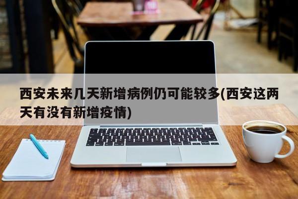 西安未来几天新增病例仍可能较多(西安这两天有没有新增疫情)