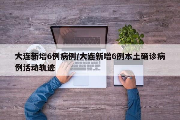 大连新增6例病例/大连新增6例本土确诊病例活动轨迹