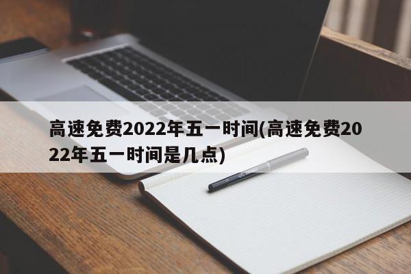 高速免费2022年五一时间(高速免费2022年五一时间是几点)