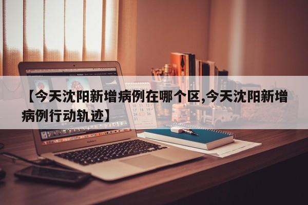 【今天沈阳新增病例在哪个区,今天沈阳新增病例行动轨迹】