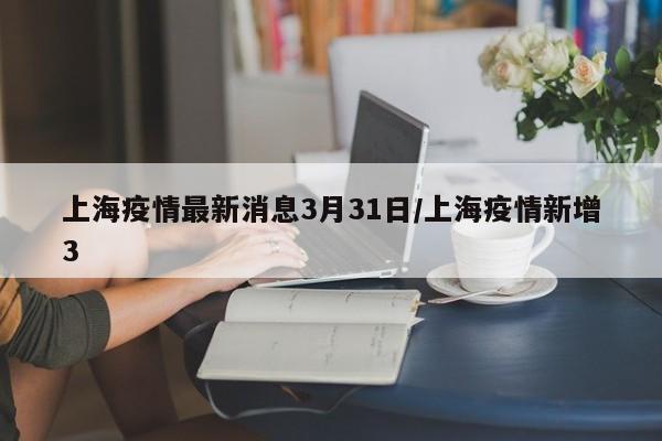 上海疫情最新消息3月31日/上海疫情新增3