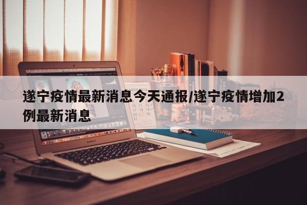遂宁疫情最新消息今天通报/遂宁疫情增加2例最新消息