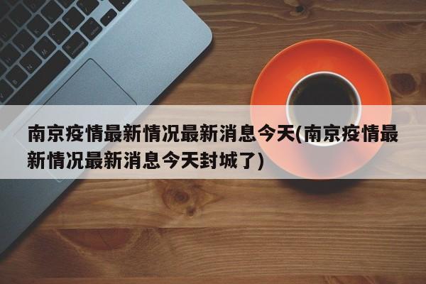 南京疫情最新情况最新消息今天(南京疫情最新情况最新消息今天封城了)
