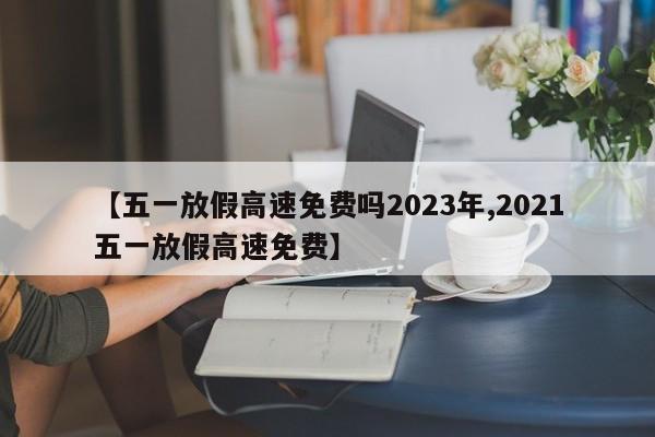 【五一放假高速免费吗2023年,2021五一放假高速免费】