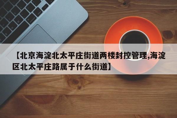 【北京海淀北太平庄街道两楼封控管理,海淀区北太平庄路属于什么街道】