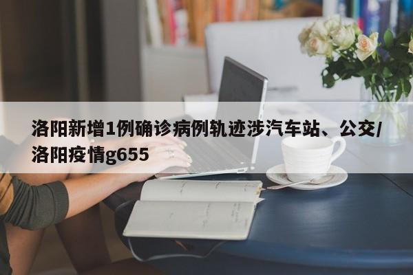 洛阳新增1例确诊病例轨迹涉汽车站、公交/洛阳疫情g655