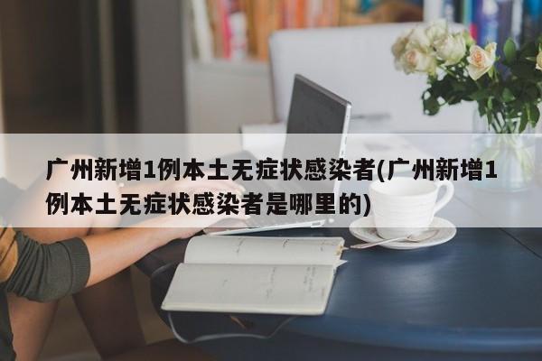 广州新增1例本土无症状感染者(广州新增1例本土无症状感染者是哪里的)