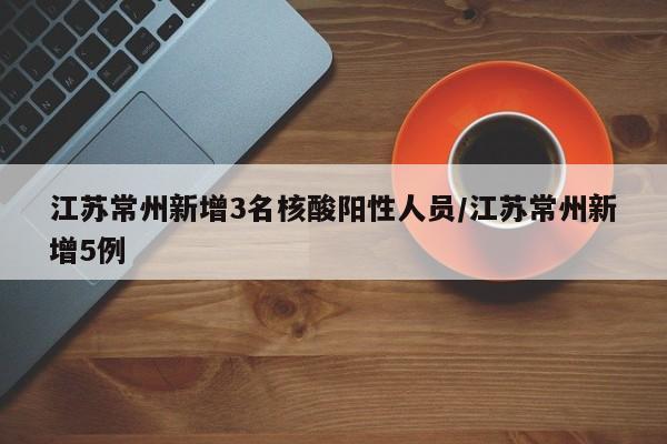 江苏常州新增3名核酸阳性人员/江苏常州新增5例