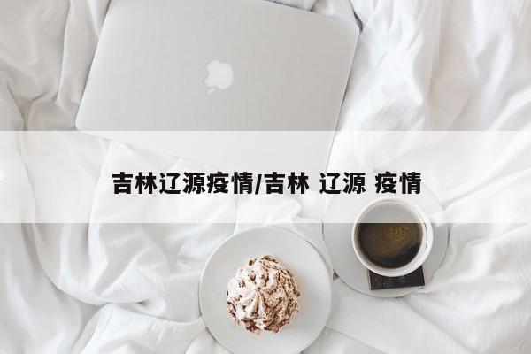 吉林辽源疫情/吉林 辽源 疫情