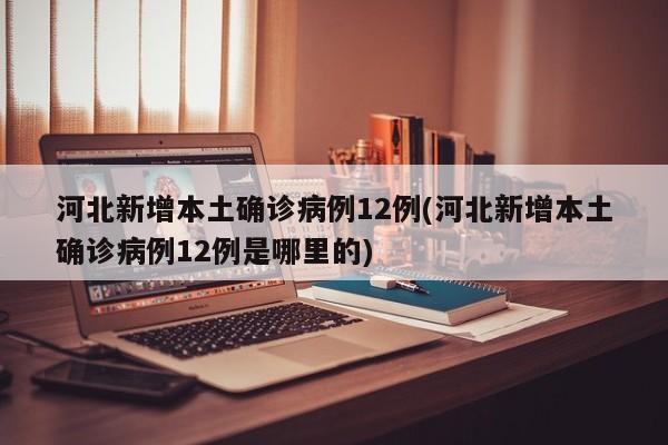 河北新增本土确诊病例12例(河北新增本土确诊病例12例是哪里的)