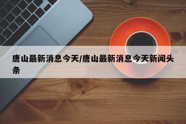 唐山最新消息今天/唐山最新消息今天新闻头条